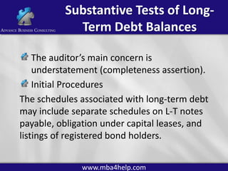 Substantive Tests of LongTerm Debt Balances
The auditor’s main concern is
understatement (completeness assertion).
Initial Procedures
The schedules associated with long-term debt
may include separate schedules on L-T notes
payable, obligation under capital leases, and
listings of registered bond holders.
www.mba4help.com

 