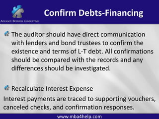 Confirm Debts-Financing
The auditor should have direct communication
with lenders and bond trustees to confirm the
existence and terms of L-T debt. All confirmations
should be compared with the records and any
differences should be investigated.
Recalculate Interest Expense
Interest payments are traced to supporting vouchers,
canceled checks, and confirmation responses.
www.mba4help.com

 