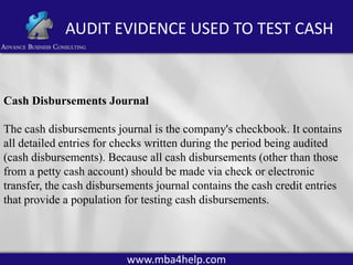 AUDIT EVIDENCE USED TO TEST CASH

Cash Disbursements Journal
The cash disbursements journal is the company's checkbook. It contains
all detailed entries for checks written during the period being audited
(cash disbursements). Because all cash disbursements (other than those
from a petty cash account) should be made via check or electronic
transfer, the cash disbursements journal contains the cash credit entries
that provide a population for testing cash disbursements.

www.mba4help.com

 