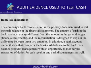 AUDIT EVIDENCE USED TO TEST CASH
Bank Reconciliations
The company's bank reconciliation is the primary document used to test
the cash balance in the financial statements. The amount of cash in the
bank is almost always different from the amount in the general ledger
(financial statements), and the reconciliation is designed to explain the
difference between these two amounts. In addition, a bank account
reconciliation that compares the book cash balance to the bank cash
balance provides management with an opportunity to monitor the
separation of duties for cash receipts and cash disbursements as well.

www.mba4help.com

 