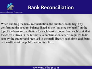 Bank Reconciliation
When auditing the bank reconciliation, the auditor should begin by
confirming the account balance listed as the “balance per bank” on the
top of the bank reconciliation for each bank account from each bank that
the client utilizes in the business. A confirmation letter is required to be
sent by the auditor and received in the mail directly back from each bank
at the offices of the public accounting firm.

www.mba4help.com

 