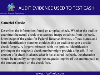 AUDIT EVIDENCE USED TO TEST CASH
Canceled Checks
Describes the information found on a typical check. Whether the auditor
examines the actual check or a scanned image obtained from the bank,
knowledge of the codes for Federal Reserve districts, offices, states, and
bank identification numbers could enable an auditor to spot a crude
check forgery. A forger's mistakes with the optional identification
printing or the magnetic check number might provide a tip-off. If the
amount of a check is altered after it has cleared the bank, the alteration
would be noted by comparing the magnetic imprint of the amount paid to
the amount written on the check face.
www.mba4help.com

 