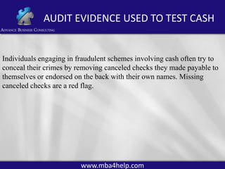 AUDIT EVIDENCE USED TO TEST CASH

Individuals engaging in fraudulent schemes involving cash often try to
conceal their crimes by removing canceled checks they made payable to
themselves or endorsed on the back with their own names. Missing
canceled checks are a red flag.

www.mba4help.com

 