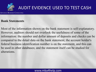 AUDIT EVIDENCE USED TO TEST CASH
Bank Statements
Most of the information shown on the bank statement is self-explanatory.
However, auditors should not overlook the usefulness of some of the
information: the number and dollar amount of deposits and checks can be
compared to the detail data on the bank statement; the account holder's
federal business identification number is on the statement, and this can
be used in other databases; and the statement itself can be studied for
alterations.

www.mba4help.com

 