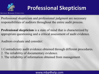 Professional Skepticism
Professional skepticism and professional judgment are necessary
responsibilities of auditors throughout the entire audit process.
Professional skepticism is a state of mind that is characterized by
appropriate questioning and a critical assessment of audit evidence.

Auditors evaluate and consider:
1.Contradictory audit evidence obtained through different procedures.
2. The reliability of documentary evidence.
3. The reliability of information obtained from management.

www.mba4help.com

 
