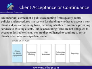Client Acceptance or Continuance
An important element of a public accounting firm's quality control
policies and procedures is a system for deciding whether to accept a new
client and, on a continuing basis, deciding whether to continue providing
services to existing clients. Public accounting firms are not obligated to
accept undesirable clients, nor are they obligated to continue to serve
clients when relationships deteriorate.

www.mba4help.com

 