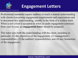 Engagement Letters
Professional standards require auditors to reach a mutual understanding
with clients concerning engagement requirements and expectations and
to document this understanding, usually in the form of a written letter.
When a new client is accepted or when an audit engagement continues
from year to year, an engagement letter should be prepared.

This letter sets forth the understanding with the client, including in
particular: (1) the objectives of the engagement, (2) management's
responsibilities, (3) the auditors' responsibilities, and (4) any limitations
of the engagement.

www.mba4help.com

 