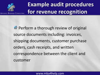 Example audit procedures
for revenue recognition
Perform a thorough review of original
source documents including: invoices,
shipping documents, customer purchase
orders, cash receipts, and written
correspondence between the client and
customer
www.mba4help.com

 