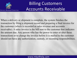 Billing Customers
Accounts Receivable
When a delivery or shipment is complete, the system finishes the
transaction by filing a shipment record and preparing a final invoice for
the customer (which is recorded as sales revenue and accounts
receivable). A sales invoice is the bill sent to the customer that indicates
the amount due. Any person who has the power to enter or alter these
transactions or to change the invoice before it is mailed to the customer
should not have any authorization, custody, or recording responsibilities.

www.mba4help.com

 