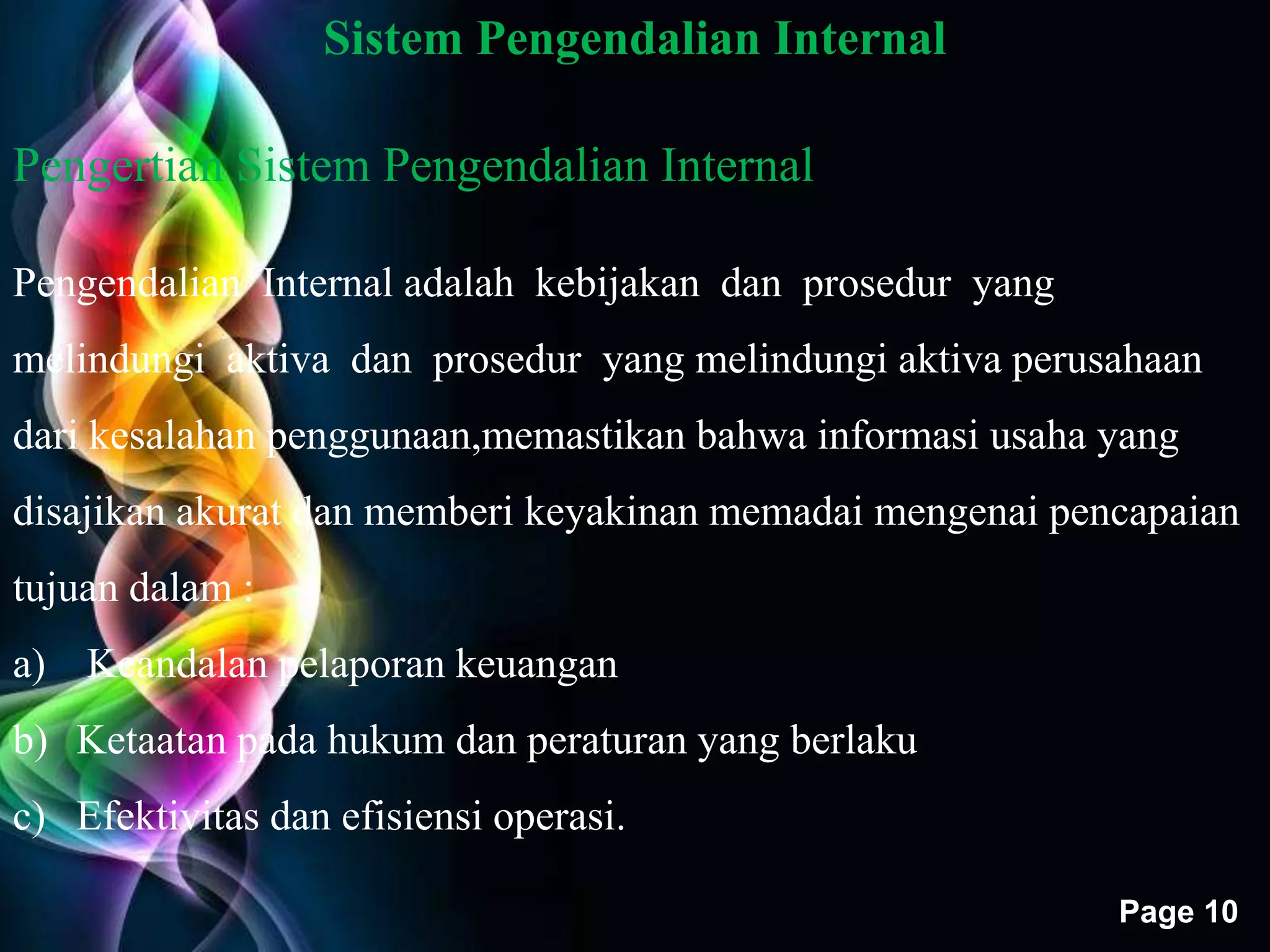 Free Powerpoint Templates 
Page 10 
Sistem Pengendalian Internal 
Pengertian Sistem Pengendalian Internal 
Pengendalian Internal adalah kebijakan dan prosedur yang 
melindungi aktiva dan prosedur yang melindungi aktiva perusahaan 
dari kesalahan penggunaan,memastikan bahwa informasi usaha yang 
disajikan akurat dan memberi keyakinan memadai mengenai pencapaian 
tujuan dalam : 
a) Keandalan pelaporan keuangan 
b) Ketaatan pada hukum dan peraturan yang berlaku 
c) Efektivitas dan efisiensi operasi. 
 