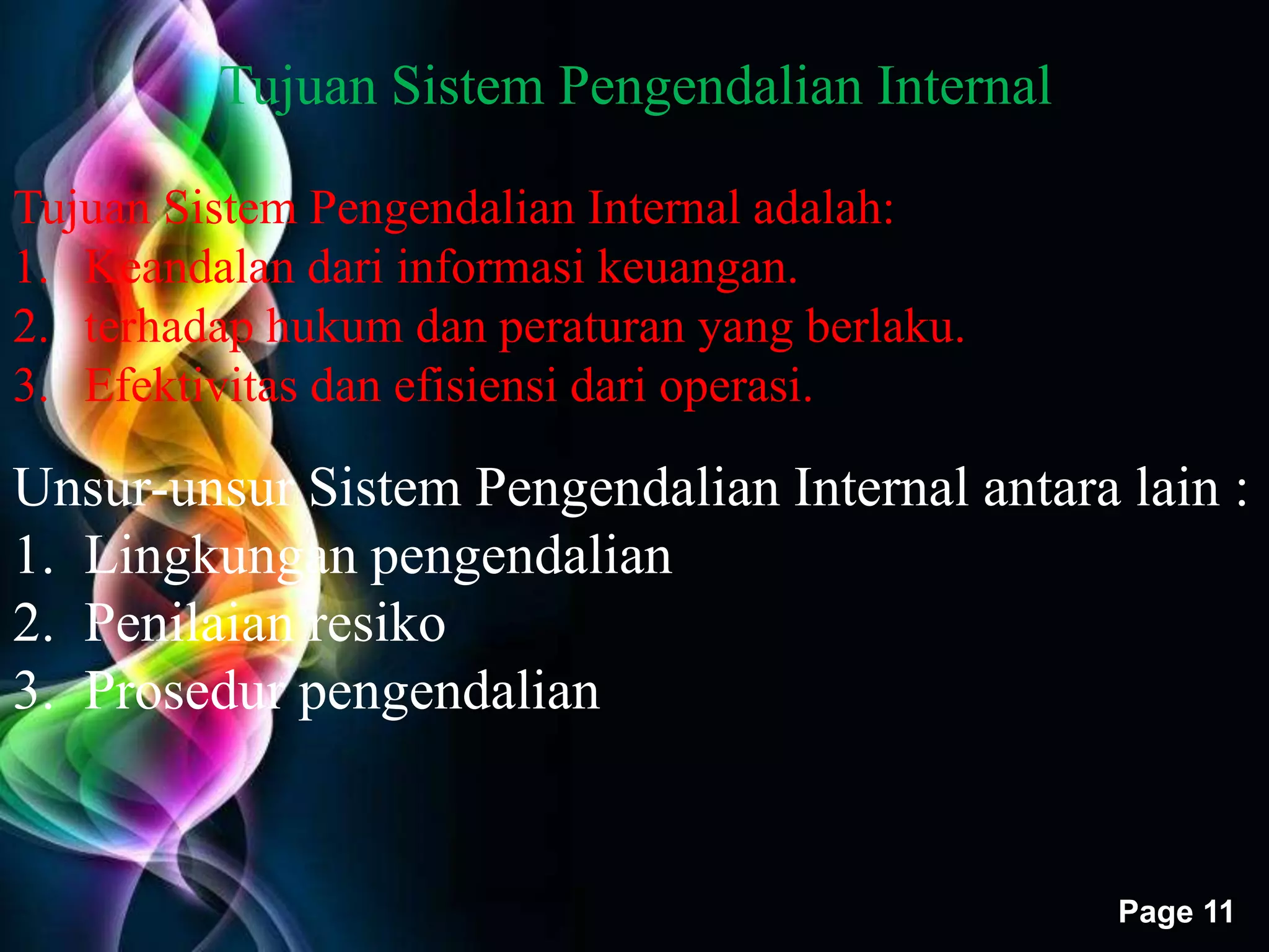 Free Powerpoint Templates 
Page 11 
Tujuan Sistem Pengendalian Internal 
Tujuan Sistem Pengendalian Internal adalah: 
1. Keandalan dari informasi keuangan. 
2. terhadap hukum dan peraturan yang berlaku. 
3. Efektivitas dan efisiensi dari operasi. 
Unsur-unsur Sistem Pengendalian Internal antara lain : 
1. Lingkungan pengendalian 
2. Penilaian resiko 
3. Prosedur pengendalian 
 