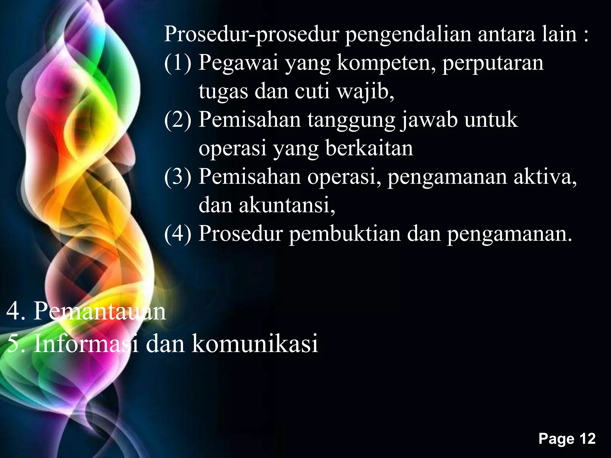 Prosedur-prosedur pengendalian antara lain : 
(1) Pegawai yang kompeten, perputaran 
Free Powerpoint Templates 
Page 12 
tugas dan cuti wajib, 
(2) Pemisahan tanggung jawab untuk 
operasi yang berkaitan 
(3) Pemisahan operasi, pengamanan aktiva, 
dan akuntansi, 
(4) Prosedur pembuktian dan pengamanan. 
4. Pemantauan 
5. Informasi dan komunikasi 
 