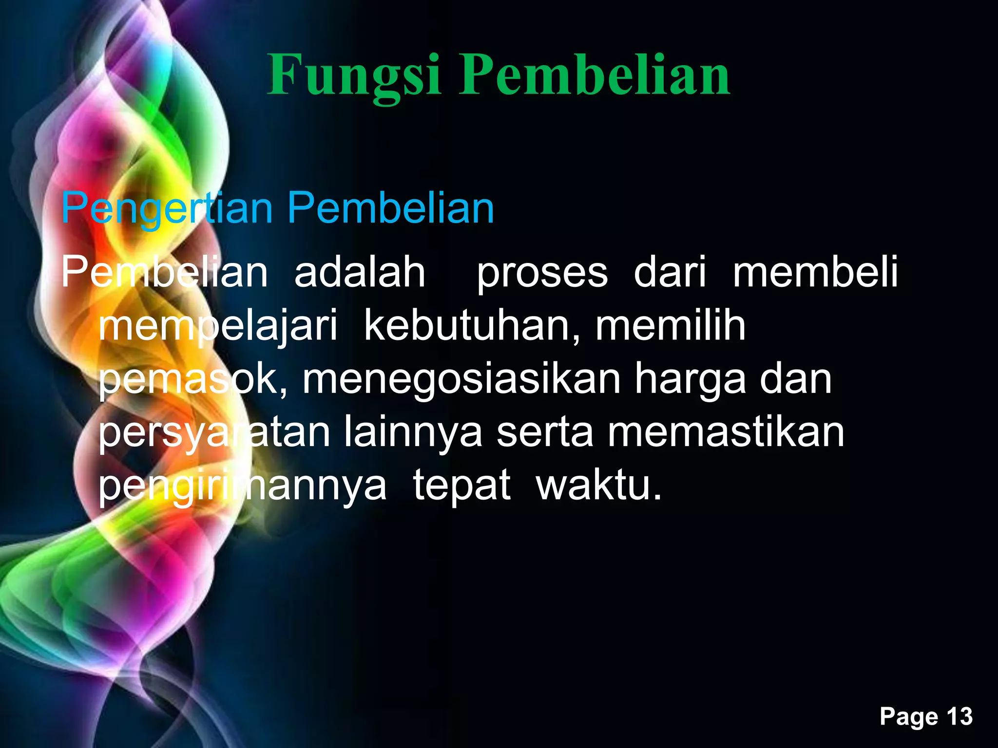 Free Powerpoint Templates 
Page 13 
Fungsi Pembelian 
Pengertian Pembelian 
Pembelian adalah proses dari membeli 
mempelajari kebutuhan, memilih 
pemasok, menegosiasikan harga dan 
persyaratan lainnya serta memastikan 
pengirimannya tepat waktu. 
