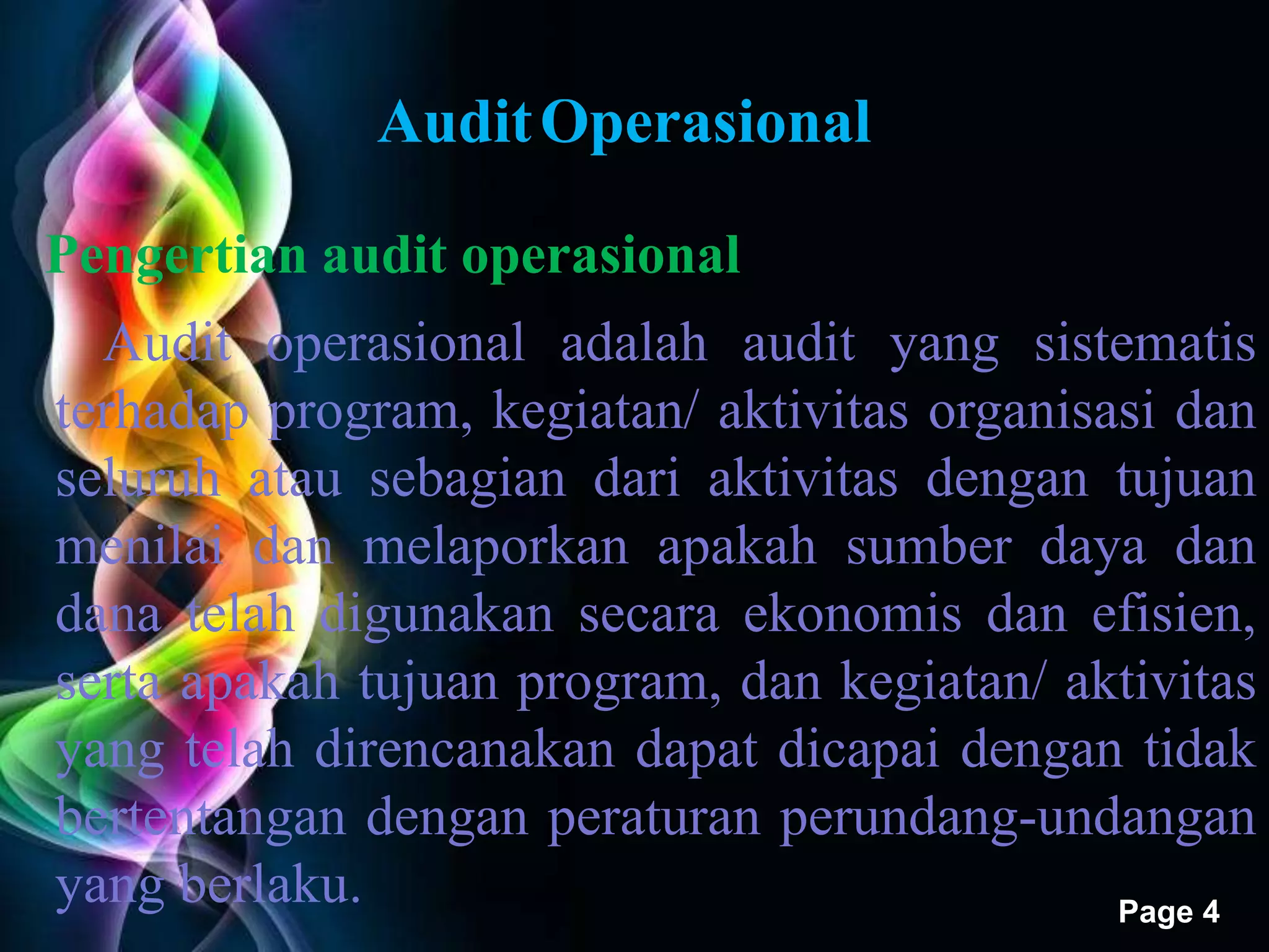 Free Powerpoint Templates 
Page 4 
Audit Operasional 
Pengertian audit operasional 
Audit operasional adalah audit yang sistematis 
terhadap program, kegiatan/ aktivitas organisasi dan 
seluruh atau sebagian dari aktivitas dengan tujuan 
menilai dan melaporkan apakah sumber daya dan 
dana telah digunakan secara ekonomis dan efisien, 
serta apakah tujuan program, dan kegiatan/ aktivitas 
yang telah direncanakan dapat dicapai dengan tidak 
bertentangan dengan peraturan perundang-undangan 
yang berlaku. 
 