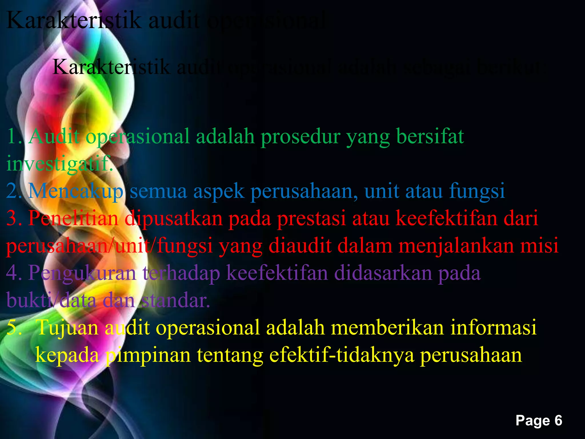 Free Powerpoint Templates 
Page 6 
Karakteristik audit operasional 
Karakteristik audit operasional adalah sebagai berikut: 
1. Audit operasional adalah prosedur yang bersifat 
investigatif. 
2. Mencakup semua aspek perusahaan, unit atau fungsi 
3. Penelitian dipusatkan pada prestasi atau keefektifan dari 
perusahaan/unit/fungsi yang diaudit dalam menjalankan misi 
4. Pengukuran terhadap keefektifan didasarkan pada 
bukti/data dan standar. 
5. Tujuan audit operasional adalah memberikan informasi 
kepada pimpinan tentang efektif-tidaknya perusahaan 
 