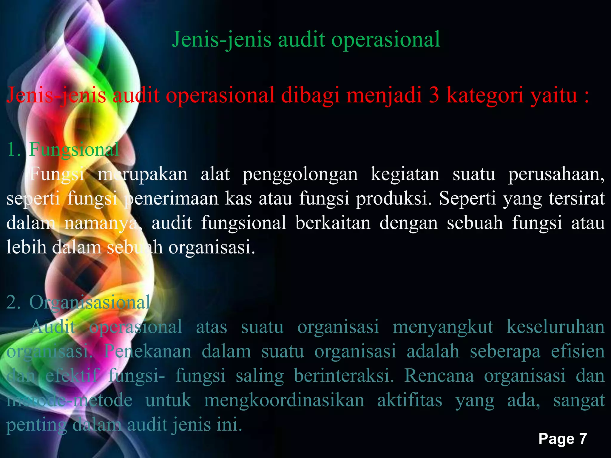 Free Powerpoint Templates 
Page 7 
Jenis-jenis audit operasional 
Jenis-jenis audit operasional dibagi menjadi 3 kategori yaitu : 
1. Fungsional 
Fungsi merupakan alat penggolongan kegiatan suatu perusahaan, 
seperti fungsi penerimaan kas atau fungsi produksi. Seperti yang tersirat 
dalam namanya, audit fungsional berkaitan dengan sebuah fungsi atau 
lebih dalam sebuah organisasi. 
2. Organisasional 
Audit operasional atas suatu organisasi menyangkut keseluruhan 
organisasi. Penekanan dalam suatu organisasi adalah seberapa efisien 
dan efektif fungsi- fungsi saling berinteraksi. Rencana organisasi dan 
metode-metode untuk mengkoordinasikan aktifitas yang ada, sangat 
penting dalam audit jenis ini. 
 