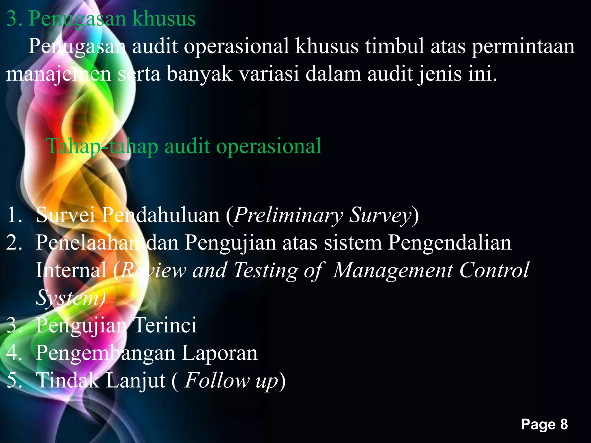 Free Powerpoint Templates 
Page 8 
3. Penugasan khusus 
Penugasan audit operasional khusus timbul atas permintaan 
manajemen serta banyak variasi dalam audit jenis ini. 
Tahap-tahap audit operasional 
1. Survei Pendahuluan (Preliminary Survey) 
2. Penelaahan dan Pengujian atas sistem Pengendalian 
Internal (Review and Testing of Management Control 
System) 
3. Pengujian Terinci 
4. Pengembangan Laporan 
5. Tindak Lanjut ( Follow up) 
 