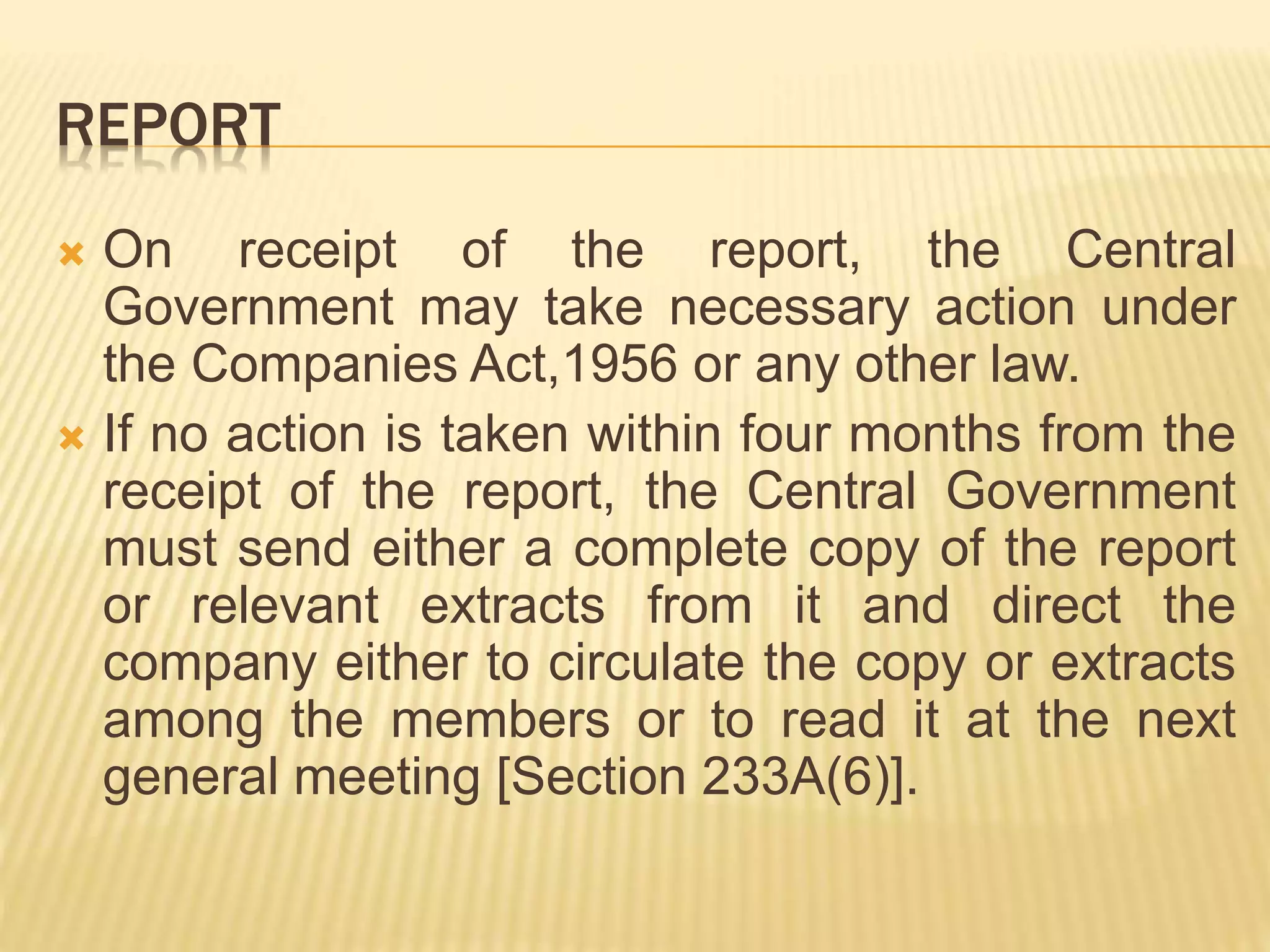 REPORT
 On receipt of the report, the Central
Government may take necessary action under
the Companies Act,1956 or any other law.
 If no action is taken within four months from the
receipt of the report, the Central Government
must send either a complete copy of the report
or relevant extracts from it and direct the
company either to circulate the copy or extracts
among the members or to read it at the next
general meeting [Section 233A(6)].
 