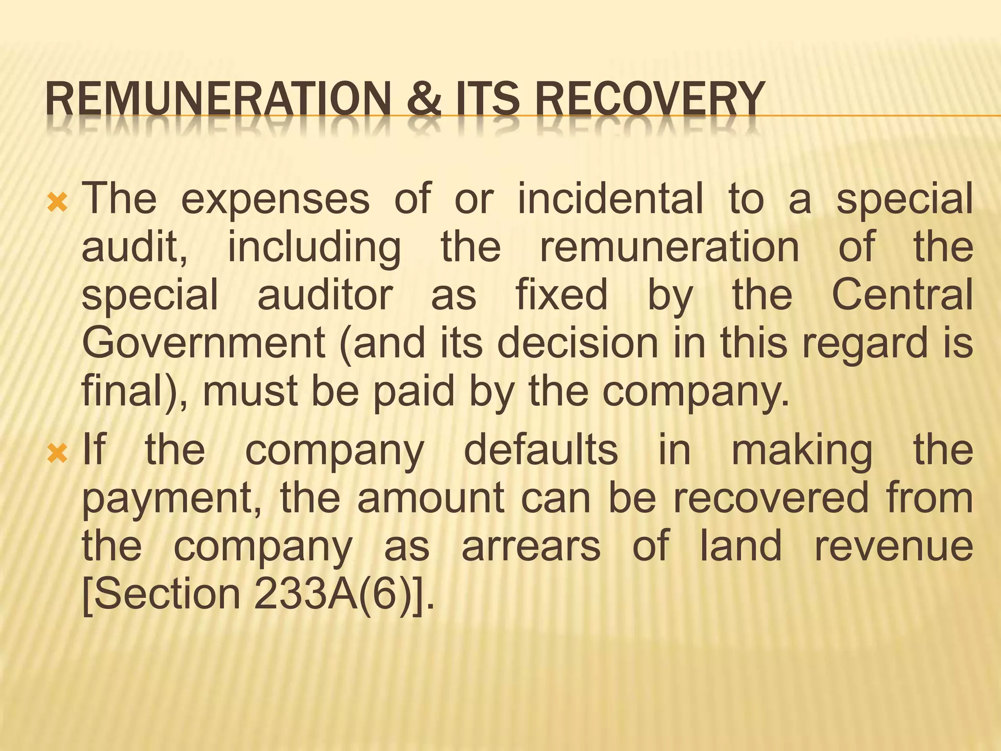 REMUNERATION & ITS RECOVERY
 The expenses of or incidental to a special
audit, including the remuneration of the
special auditor as fixed by the Central
Government (and its decision in this regard is
final), must be paid by the company.
 If the company defaults in making the
payment, the amount can be recovered from
the company as arrears of land revenue
[Section 233A(6)].
 