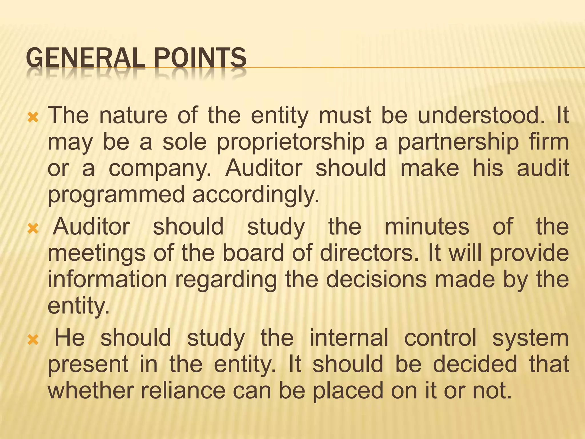 GENERAL POINTS
 The nature of the entity must be understood. It
may be a sole proprietorship a partnership firm
or a company. Auditor should make his audit
programmed accordingly.
 Auditor should study the minutes of the
meetings of the board of directors. It will provide
information regarding the decisions made by the
entity.
 He should study the internal control system
present in the entity. It should be decided that
whether reliance can be placed on it or not.
 
