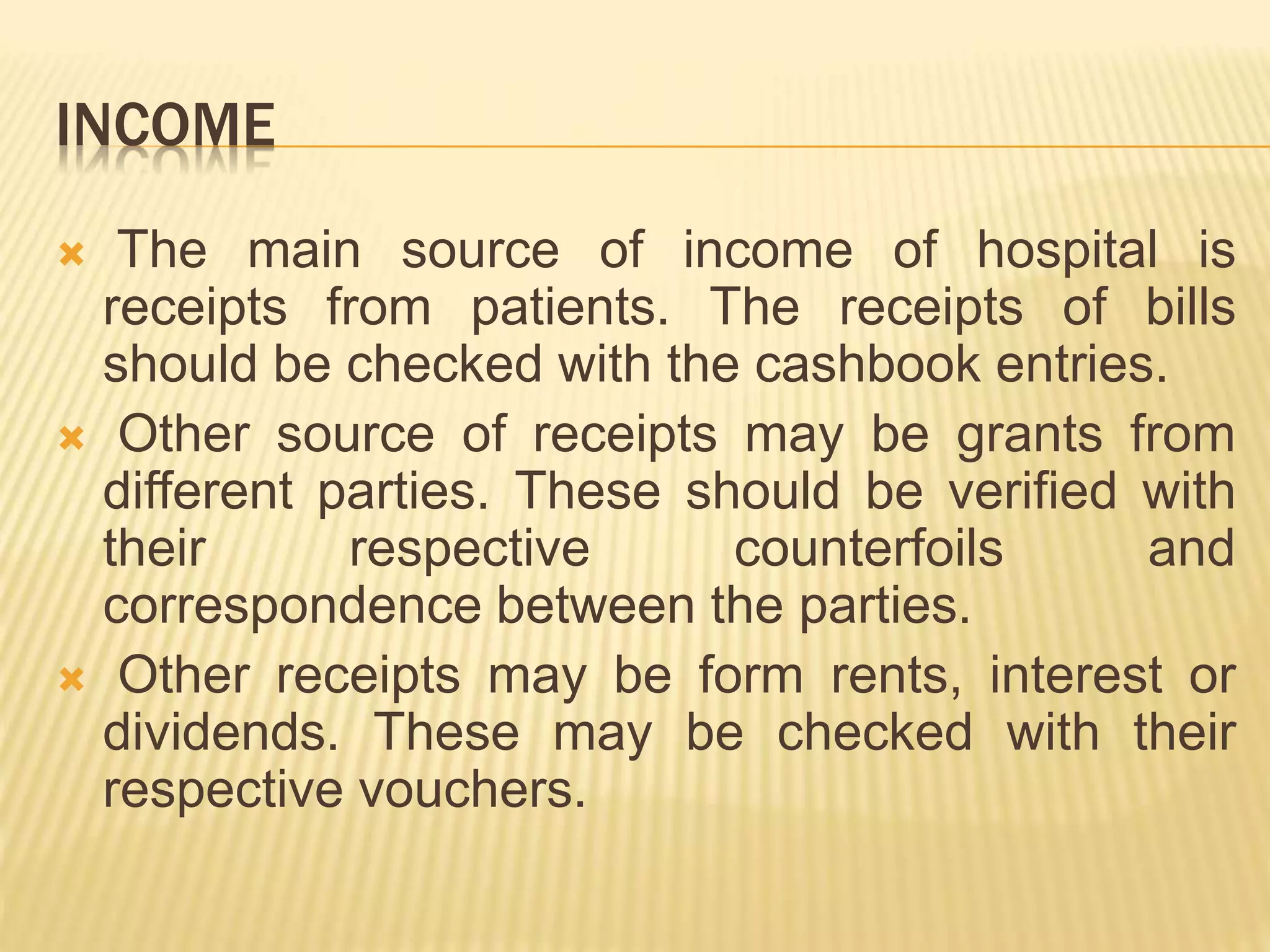 INCOME
 The main source of income of hospital is
receipts from patients. The receipts of bills
should be checked with the cashbook entries.
 Other source of receipts may be grants from
different parties. These should be verified with
their respective counterfoils and
correspondence between the parties.
 Other receipts may be form rents, interest or
dividends. These may be checked with their
respective vouchers.
 