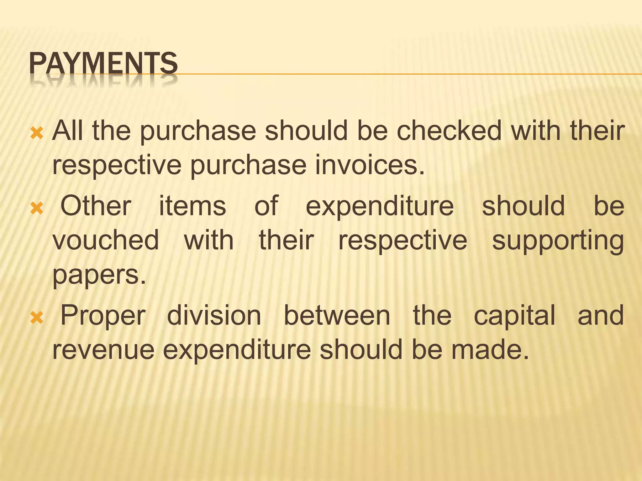 PAYMENTS
 All the purchase should be checked with their
respective purchase invoices.
 Other items of expenditure should be
vouched with their respective supporting
papers.
 Proper division between the capital and
revenue expenditure should be made.
 
