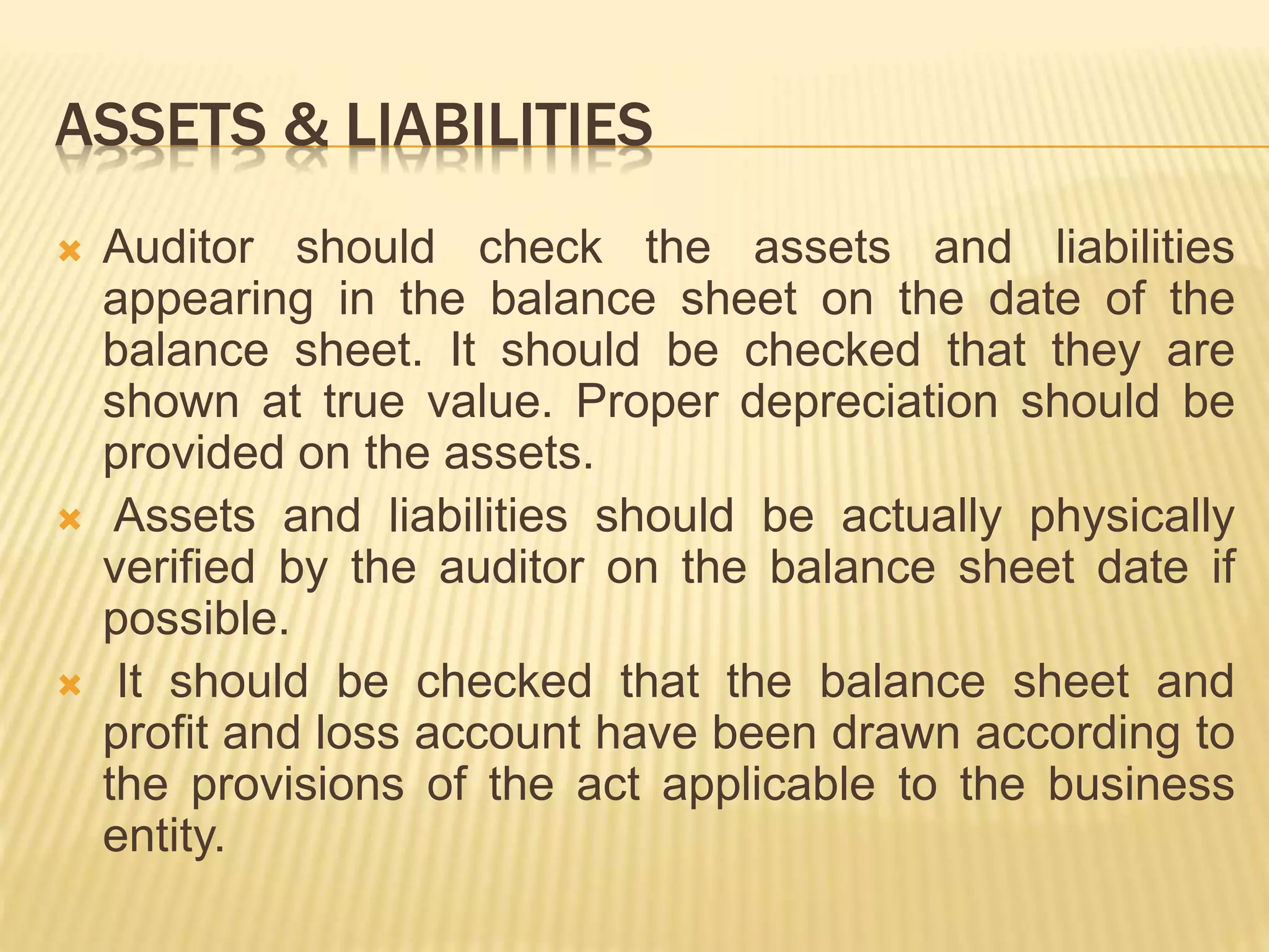 ASSETS & LIABILITIES
 Auditor should check the assets and liabilities
appearing in the balance sheet on the date of the
balance sheet. It should be checked that they are
shown at true value. Proper depreciation should be
provided on the assets.
 Assets and liabilities should be actually physically
verified by the auditor on the balance sheet date if
possible.
 It should be checked that the balance sheet and
profit and loss account have been drawn according to
the provisions of the act applicable to the business
entity.
 