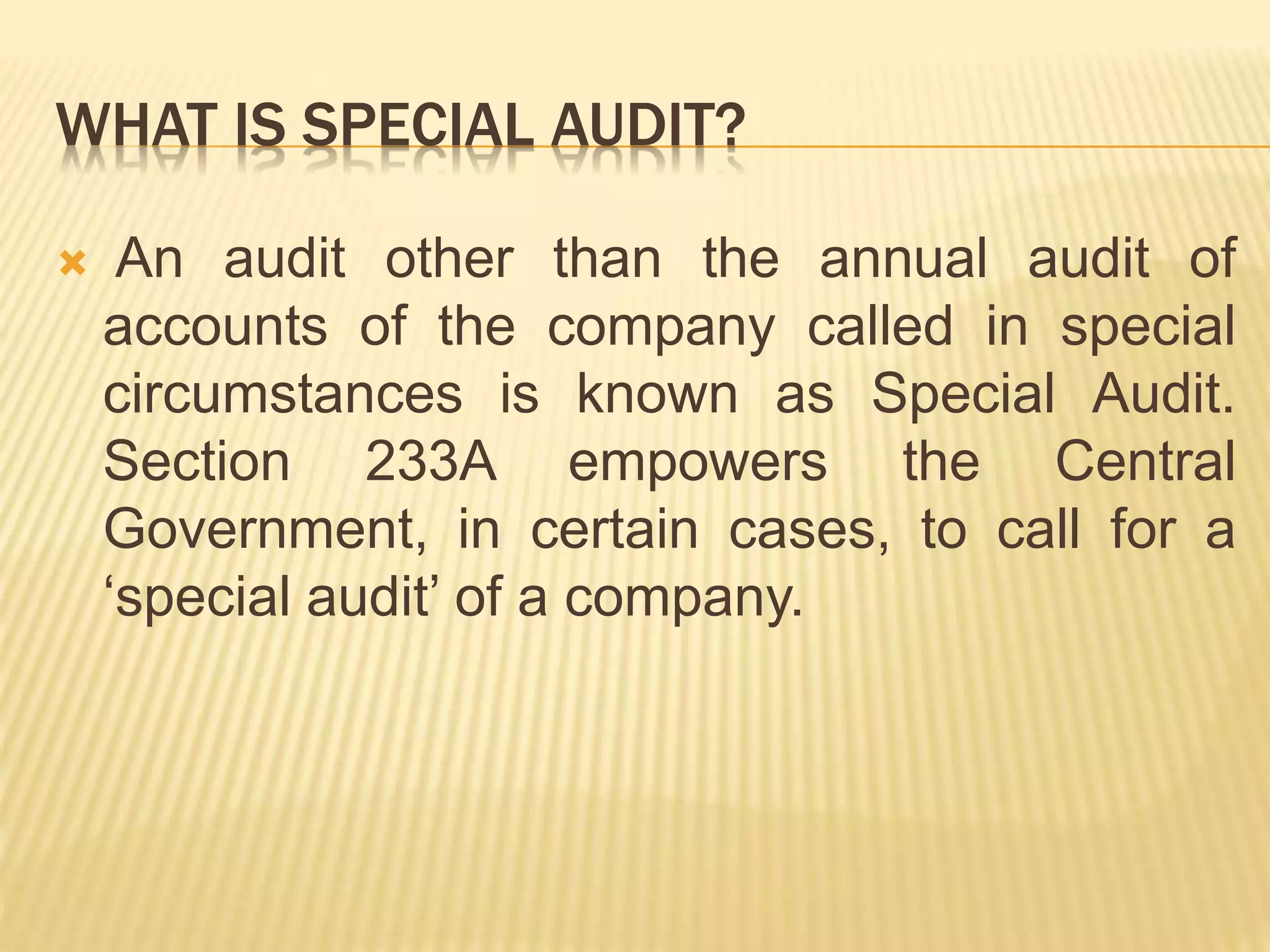 WHAT IS SPECIAL AUDIT?
 An audit other than the annual audit of
accounts of the company called in special
circumstances is known as Special Audit.
Section 233A empowers the Central
Government, in certain cases, to call for a
‘special audit’ of a company.
 