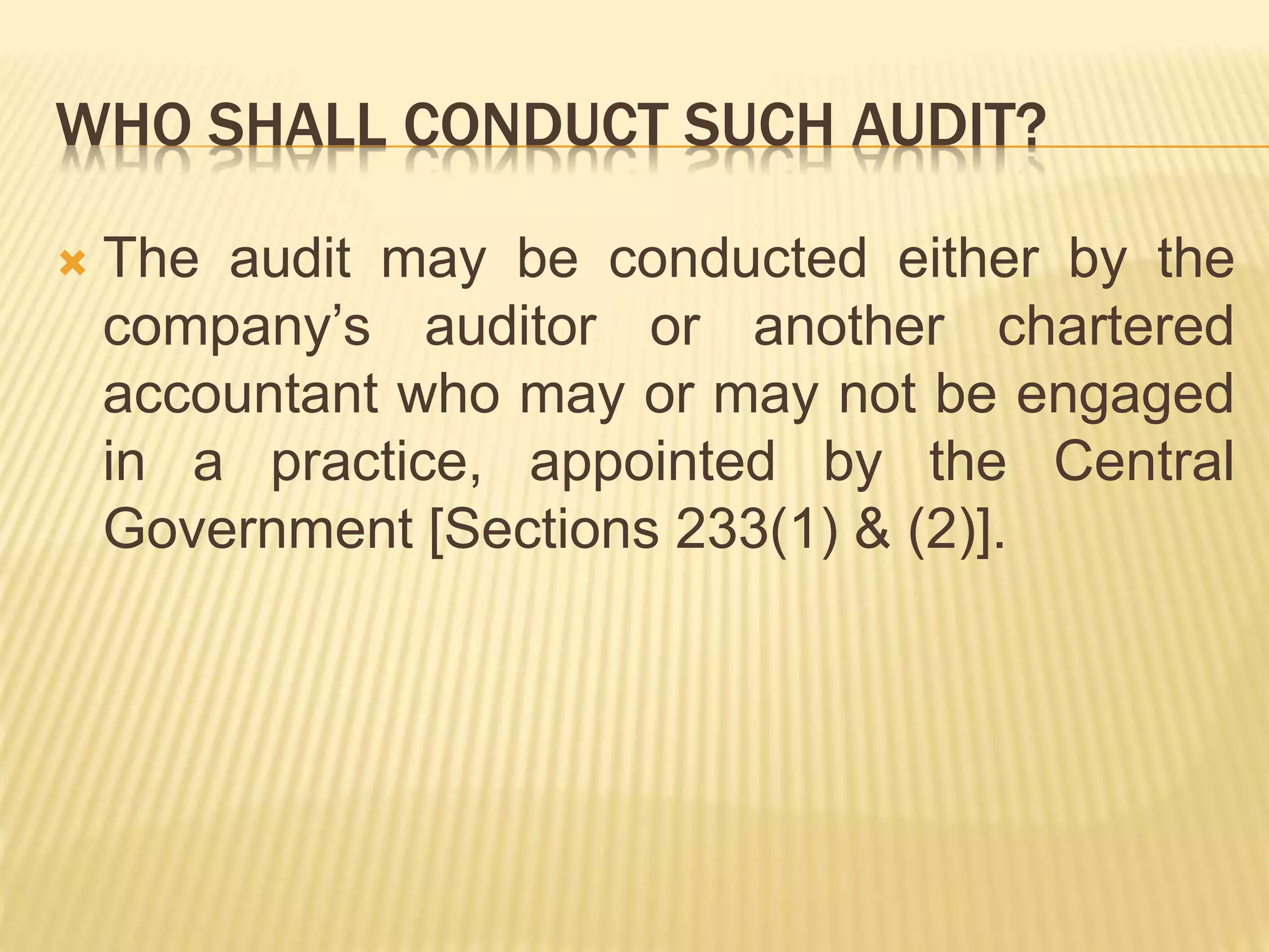 WHO SHALL CONDUCT SUCH AUDIT?
 The audit may be conducted either by the
company’s auditor or another chartered
accountant who may or may not be engaged
in a practice, appointed by the Central
Government [Sections 233(1) & (2)].
 