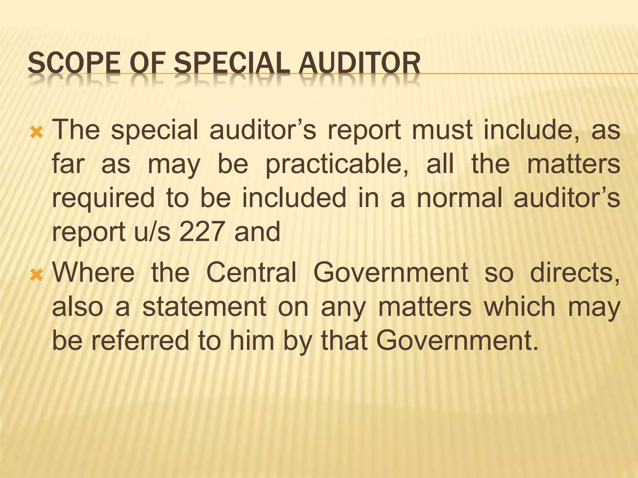 SCOPE OF SPECIAL AUDITOR
 The special auditor’s report must include, as
far as may be practicable, all the matters
required to be included in a normal auditor’s
report u/s 227 and
 Where the Central Government so directs,
also a statement on any matters which may
be referred to him by that Government.
 