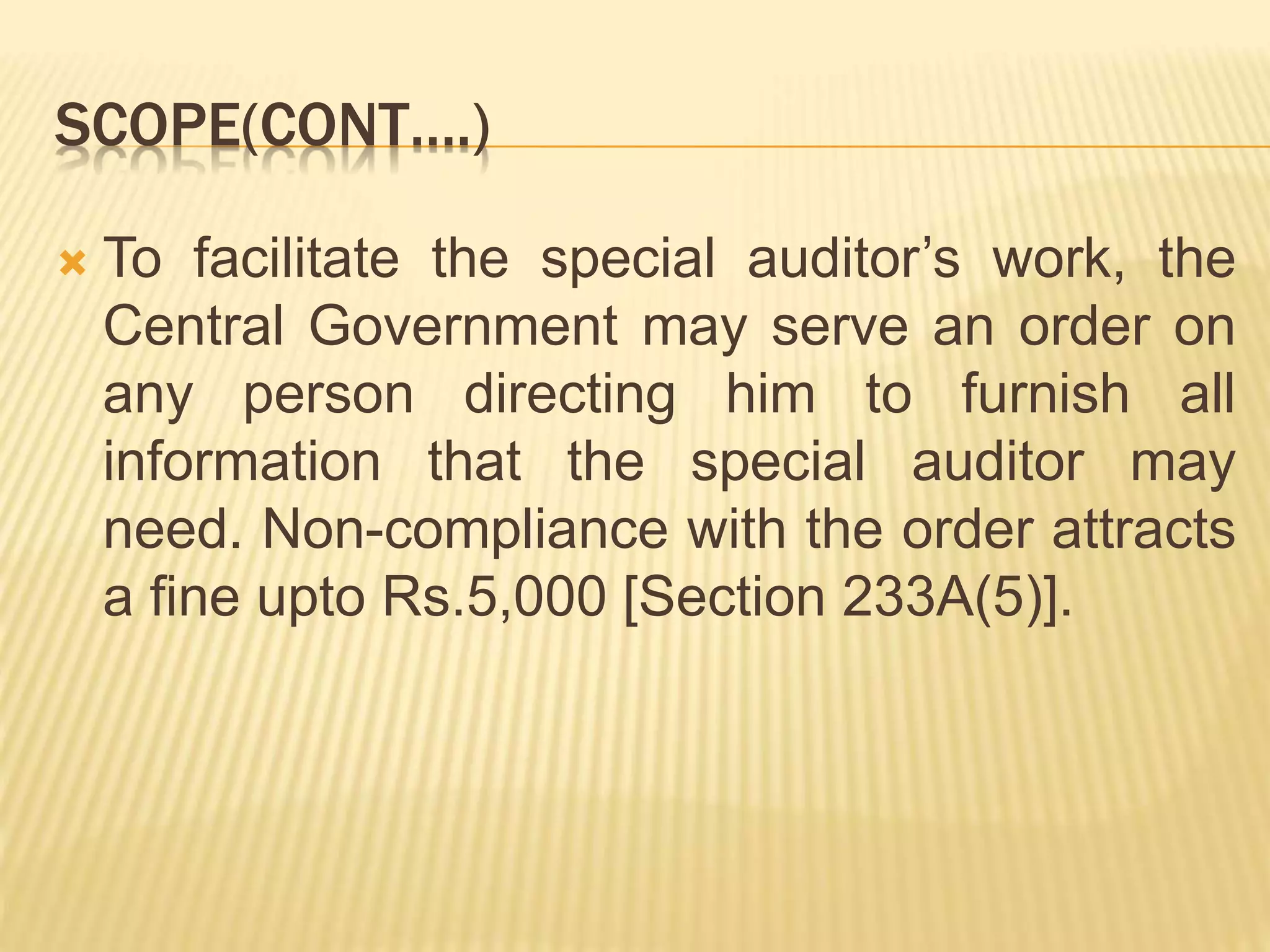 SCOPE(CONT….)
 To facilitate the special auditor’s work, the
Central Government may serve an order on
any person directing him to furnish all
information that the special auditor may
need. Non-compliance with the order attracts
a fine upto Rs.5,000 [Section 233A(5)].
 