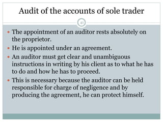 Audit of the accounts of sole trader
41
 The appointment of an auditor rests absolutely on
the proprietor.
 He is appointed under an agreement.
 An auditor must get clear and unambiguous
instructions in writing by his client as to what he has
to do and how he has to proceed.
 This is necessary because the auditor can be held
responsible for charge of negligence and by
producing the agreement, he can protect himself.
 
