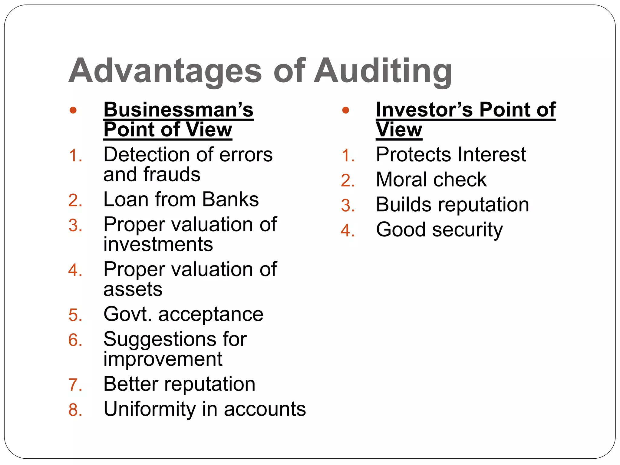 Advantages of Auditing
 Businessman’s
Point of View
1. Detection of errors
and frauds
2. Loan from Banks
3. Proper valuation of
investments
4. Proper valuation of
assets
5. Govt. acceptance
6. Suggestions for
improvement
7. Better reputation
8. Uniformity in accounts
 Investor’s Point of
View
1. Protects Interest
2. Moral check
3. Builds reputation
4. Good security
 