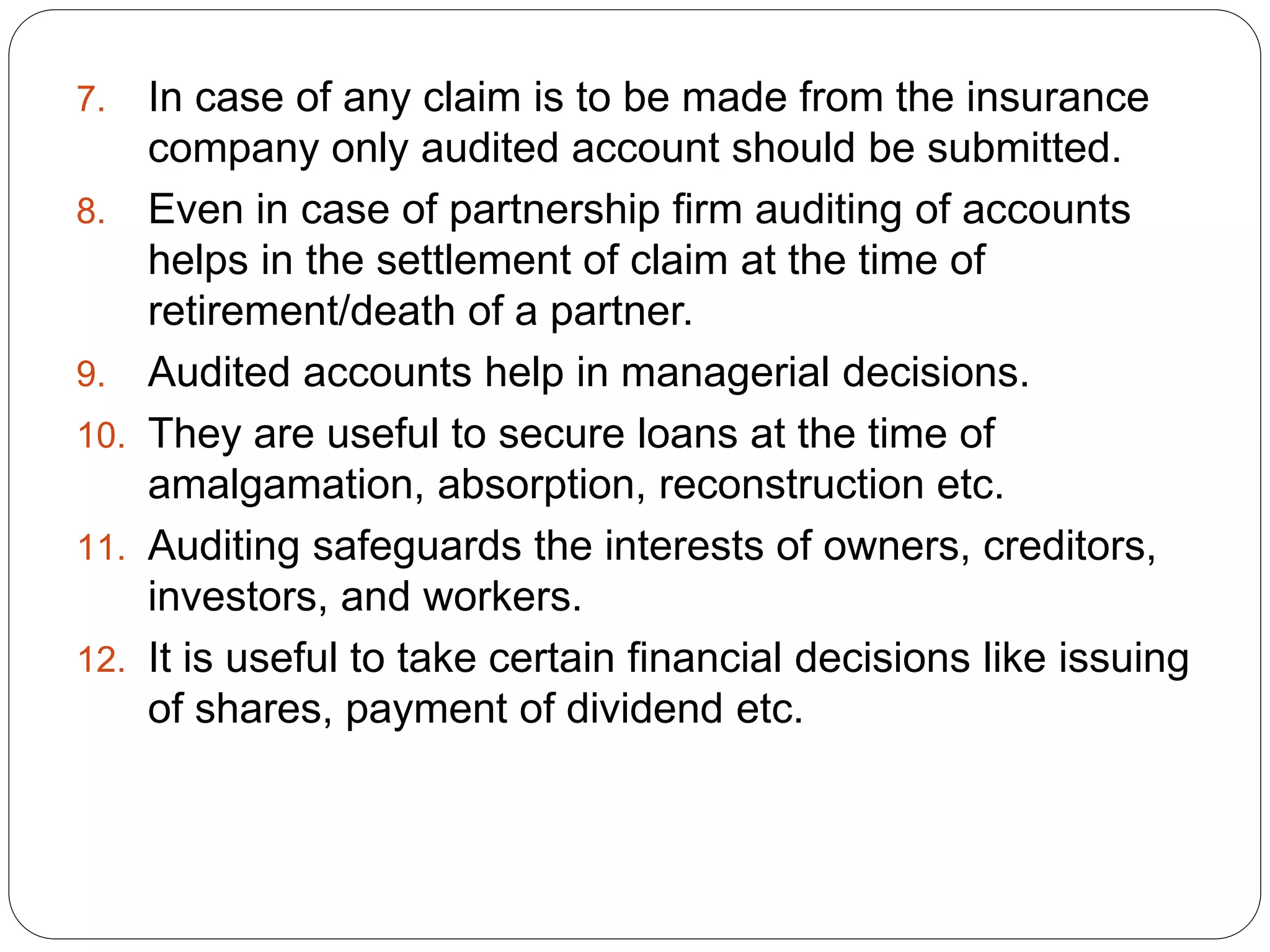 7. In case of any claim is to be made from the insurance
company only audited account should be submitted.
8. Even in case of partnership firm auditing of accounts
helps in the settlement of claim at the time of
retirement/death of a partner.
9. Audited accounts help in managerial decisions.
10. They are useful to secure loans at the time of
amalgamation, absorption, reconstruction etc.
11. Auditing safeguards the interests of owners, creditors,
investors, and workers.
12. It is useful to take certain financial decisions like issuing
of shares, payment of dividend etc.
 