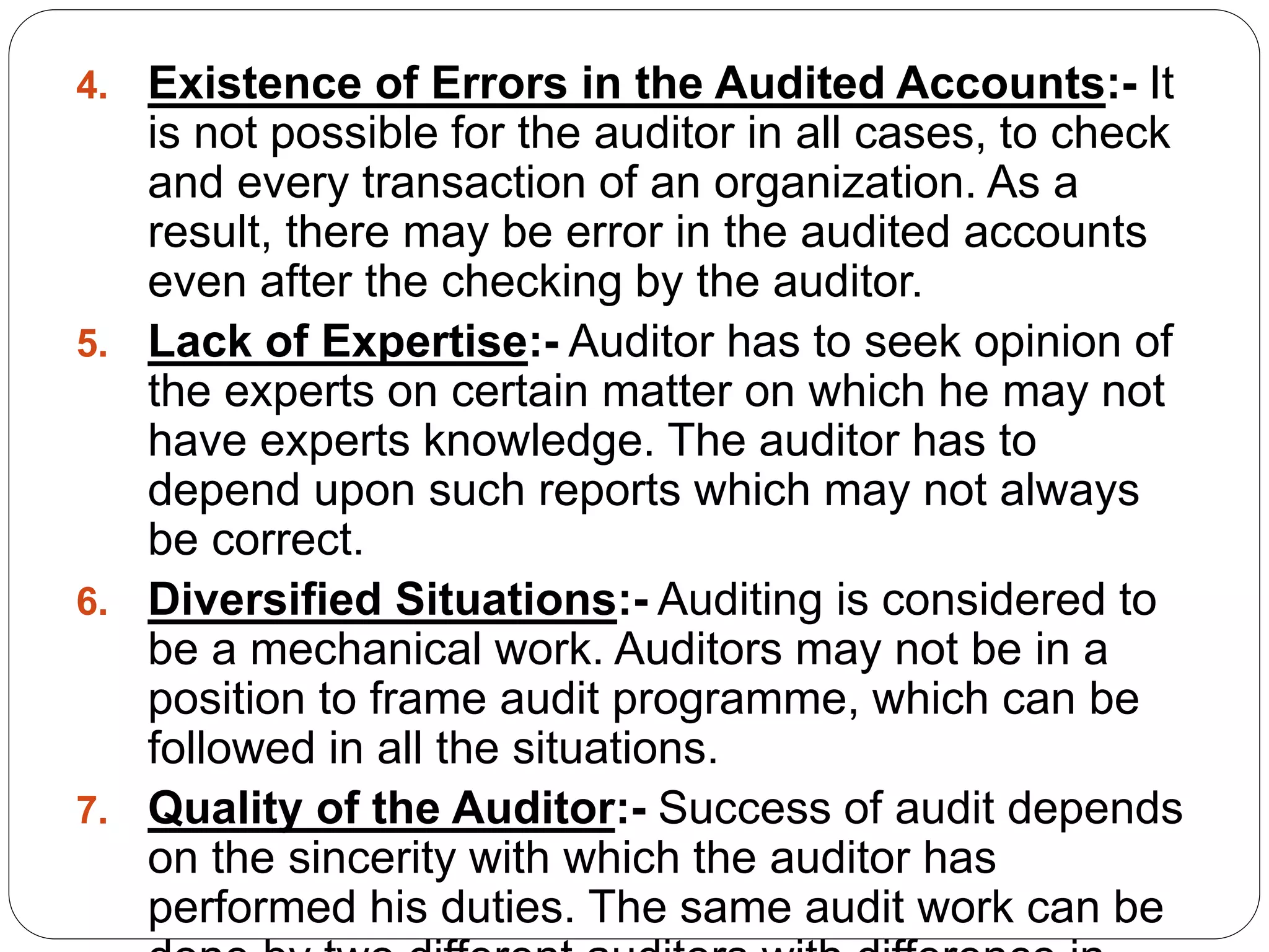 4. Existence of Errors in the Audited Accounts:- It
is not possible for the auditor in all cases, to check
and every transaction of an organization. As a
result, there may be error in the audited accounts
even after the checking by the auditor.
5. Lack of Expertise:- Auditor has to seek opinion of
the experts on certain matter on which he may not
have experts knowledge. The auditor has to
depend upon such reports which may not always
be correct.
6. Diversified Situations:- Auditing is considered to
be a mechanical work. Auditors may not be in a
position to frame audit programme, which can be
followed in all the situations.
7. Quality of the Auditor:- Success of audit depends
on the sincerity with which the auditor has
performed his duties. The same audit work can be
 