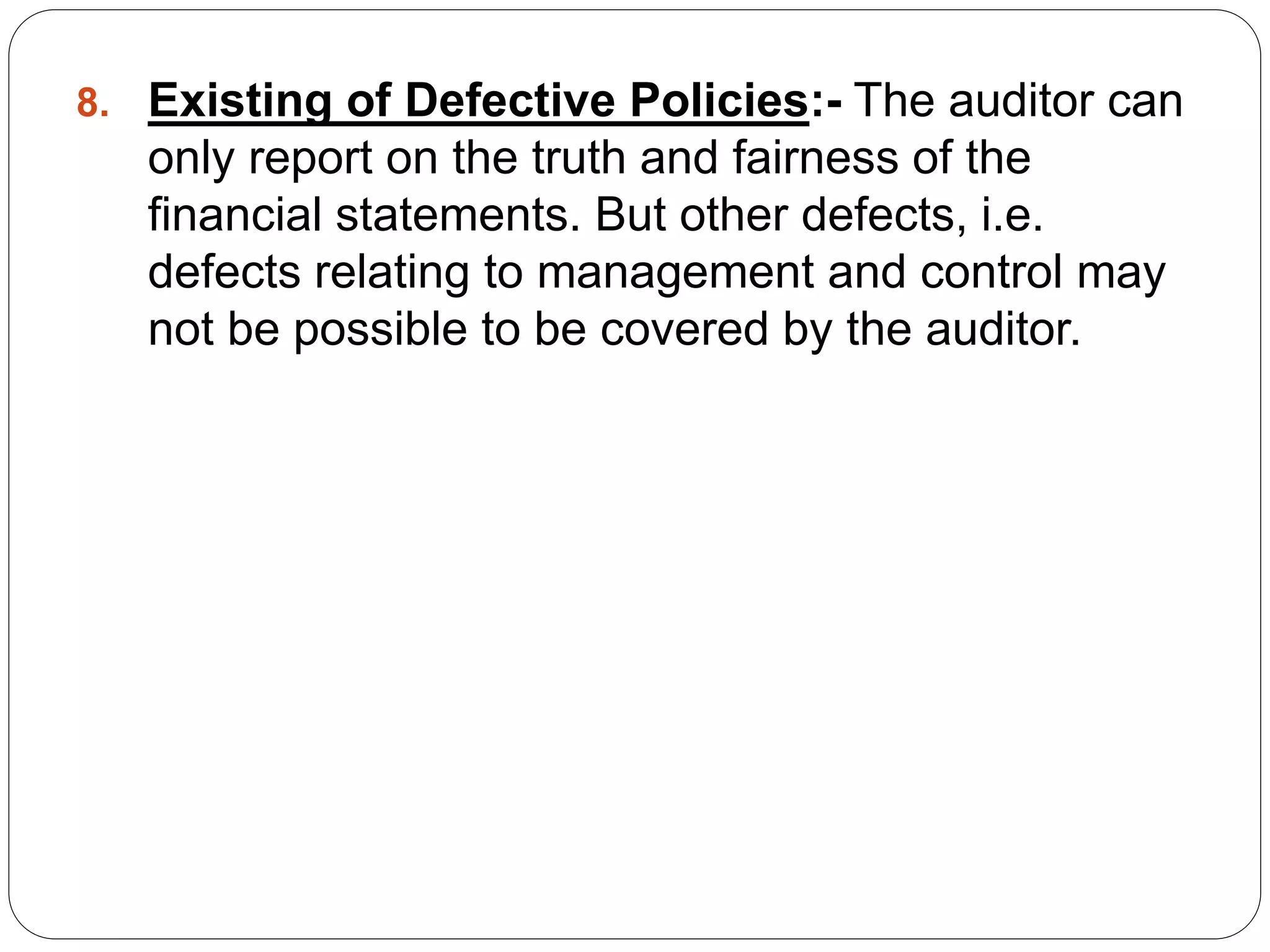 8. Existing of Defective Policies:- The auditor can
only report on the truth and fairness of the
financial statements. But other defects, i.e.
defects relating to management and control may
not be possible to be covered by the auditor.
 