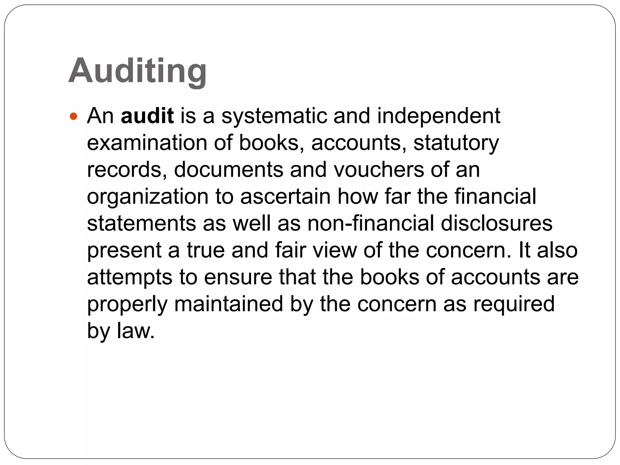Auditing
 An audit is a systematic and independent
examination of books, accounts, statutory
records, documents and vouchers of an
organization to ascertain how far the financial
statements as well as non-financial disclosures
present a true and fair view of the concern. It also
attempts to ensure that the books of accounts are
properly maintained by the concern as required
by law.
 