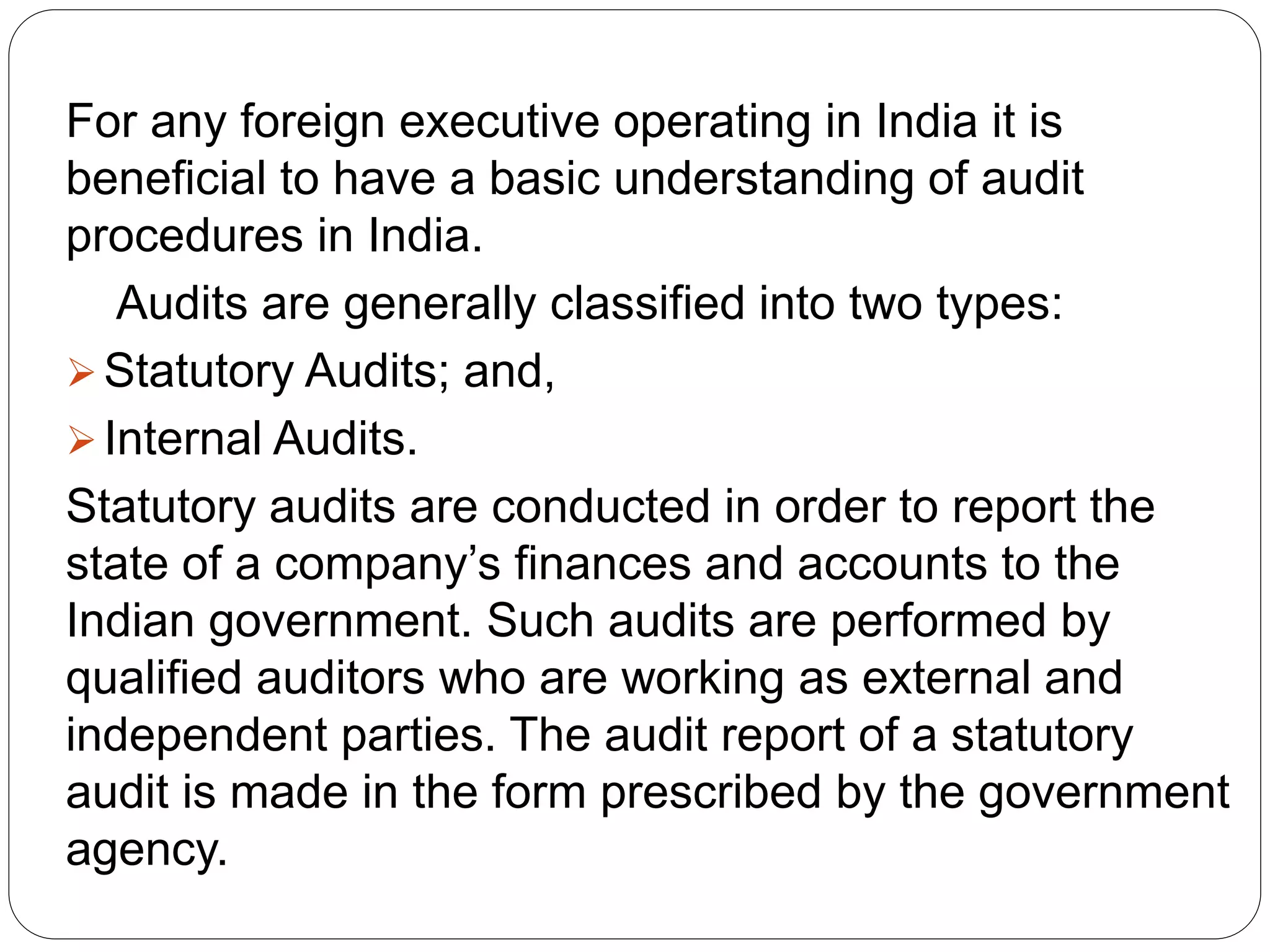 For any foreign executive operating in India it is
beneficial to have a basic understanding of audit
procedures in India.
Audits are generally classified into two types:
Statutory Audits; and,
Internal Audits.
Statutory audits are conducted in order to report the
state of a company’s finances and accounts to the
Indian government. Such audits are performed by
qualified auditors who are working as external and
independent parties. The audit report of a statutory
audit is made in the form prescribed by the government
agency.
 