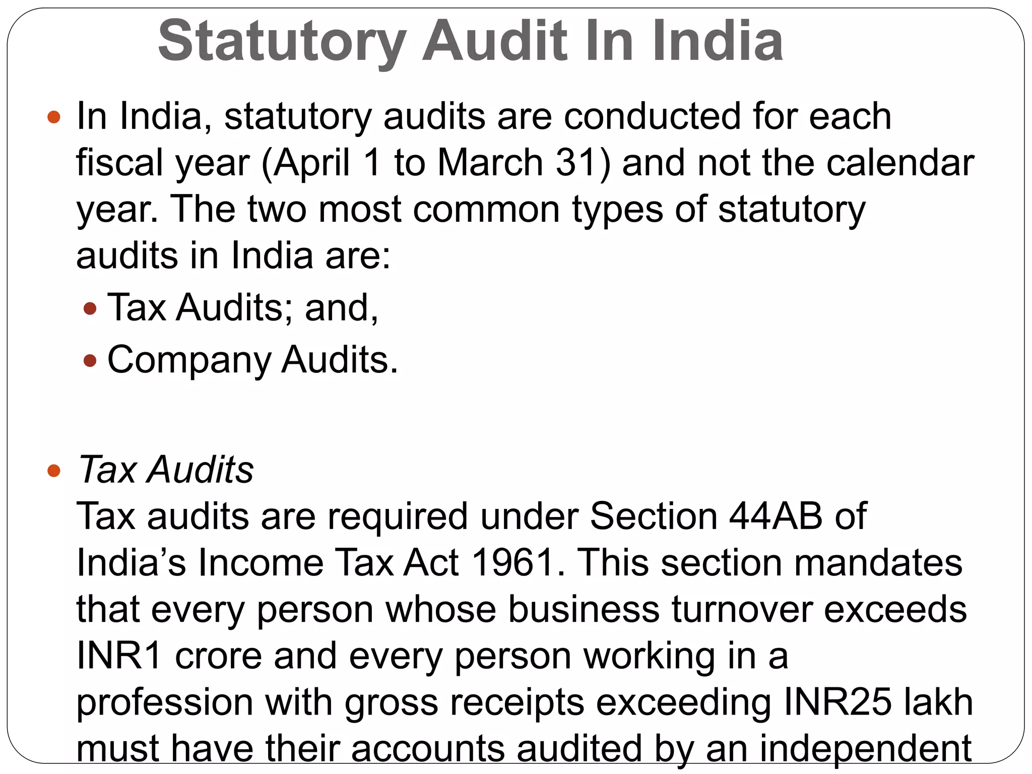 Statutory Audit In India
 In India, statutory audits are conducted for each
fiscal year (April 1 to March 31) and not the calendar
year. The two most common types of statutory
audits in India are:
 Tax Audits; and,
 Company Audits.
 Tax Audits
Tax audits are required under Section 44AB of
India’s Income Tax Act 1961. This section mandates
that every person whose business turnover exceeds
INR1 crore and every person working in a
profession with gross receipts exceeding INR25 lakh
must have their accounts audited by an independent
 