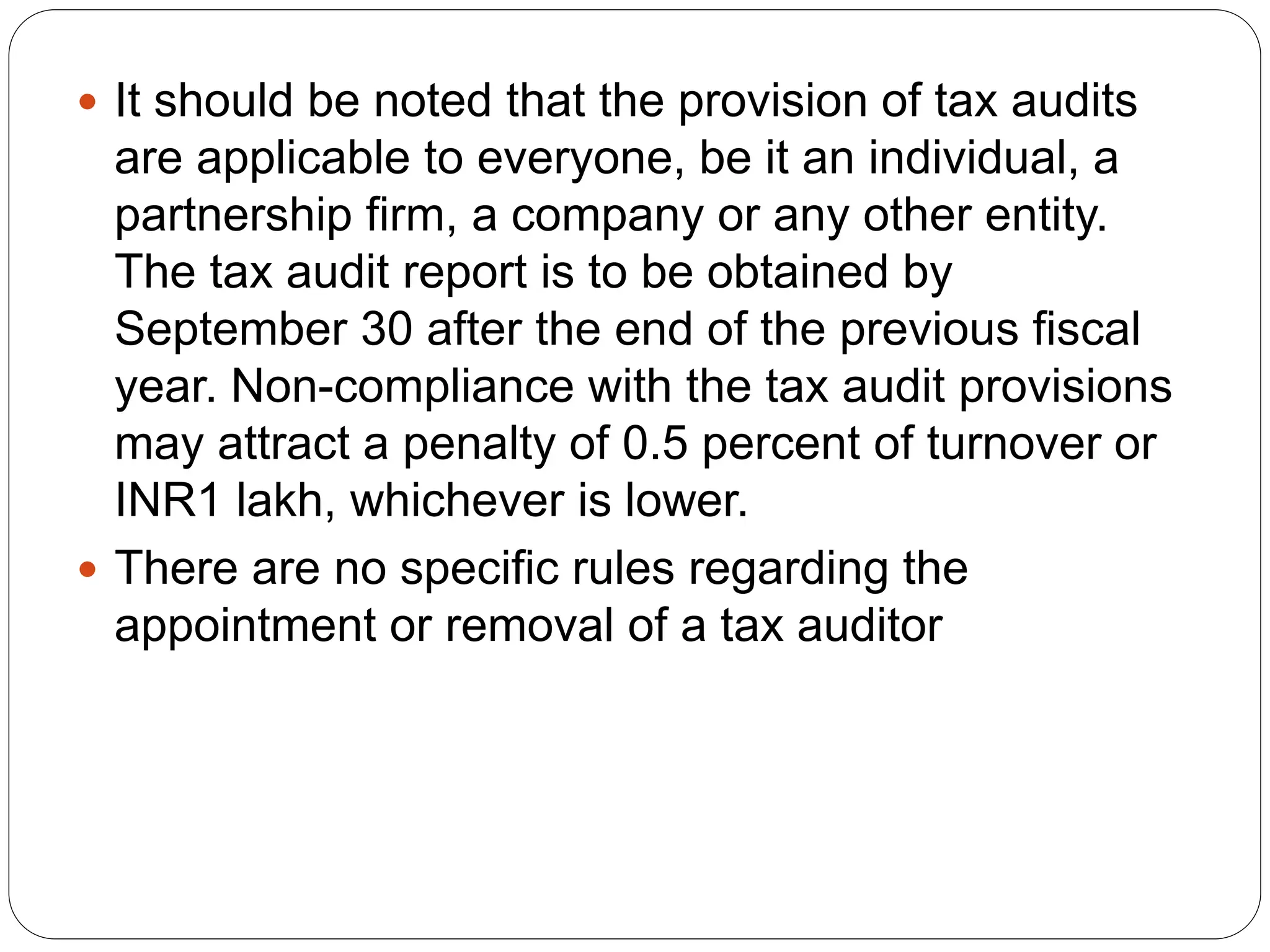  It should be noted that the provision of tax audits
are applicable to everyone, be it an individual, a
partnership firm, a company or any other entity.
The tax audit report is to be obtained by
September 30 after the end of the previous fiscal
year. Non-compliance with the tax audit provisions
may attract a penalty of 0.5 percent of turnover or
INR1 lakh, whichever is lower.
 There are no specific rules regarding the
appointment or removal of a tax auditor
 