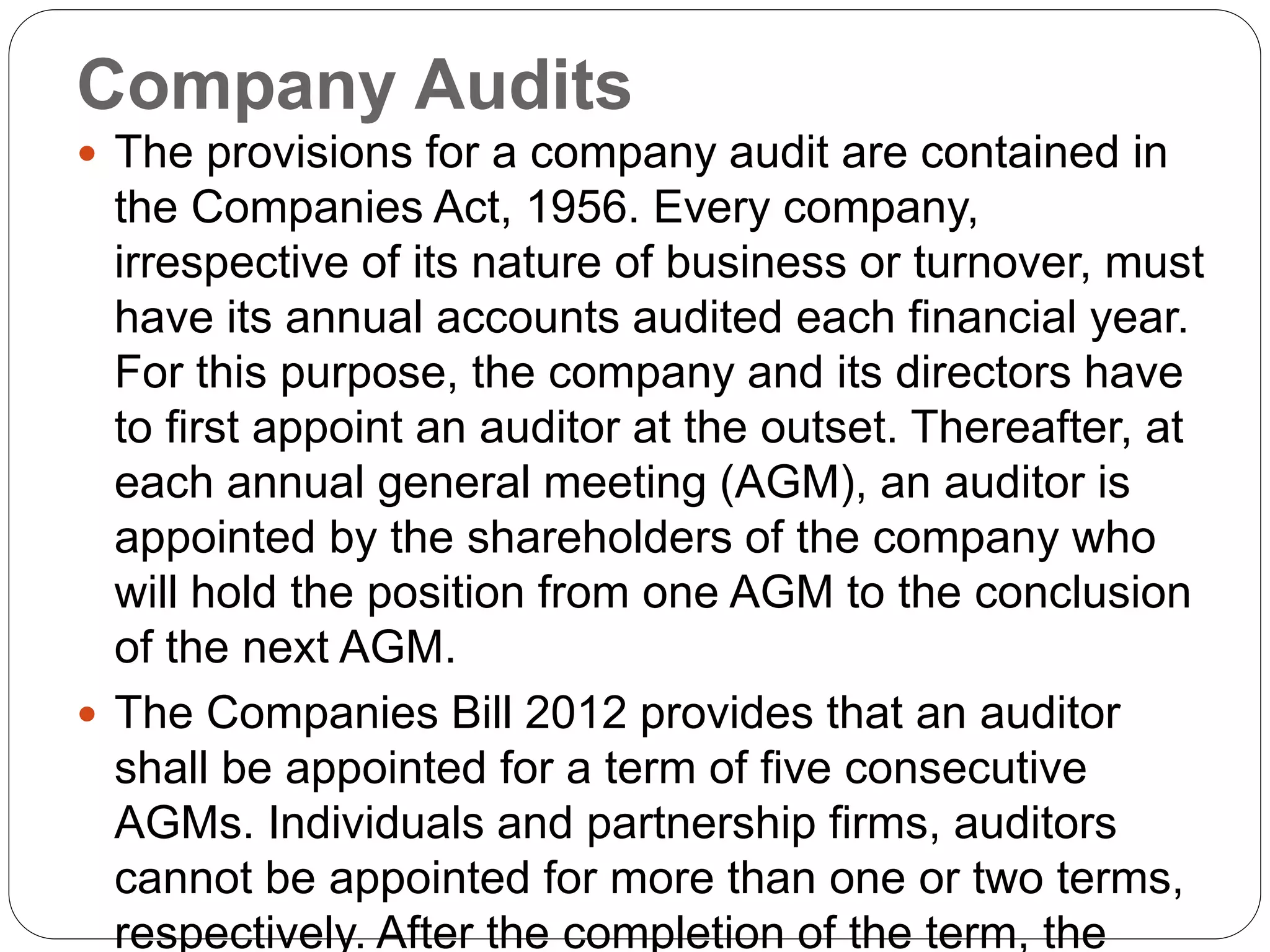 Company Audits
 The provisions for a company audit are contained in
the Companies Act, 1956. Every company,
irrespective of its nature of business or turnover, must
have its annual accounts audited each financial year.
For this purpose, the company and its directors have
to first appoint an auditor at the outset. Thereafter, at
each annual general meeting (AGM), an auditor is
appointed by the shareholders of the company who
will hold the position from one AGM to the conclusion
of the next AGM.
 The Companies Bill 2012 provides that an auditor
shall be appointed for a term of five consecutive
AGMs. Individuals and partnership firms, auditors
cannot be appointed for more than one or two terms,
respectively. After the completion of the term, the
 