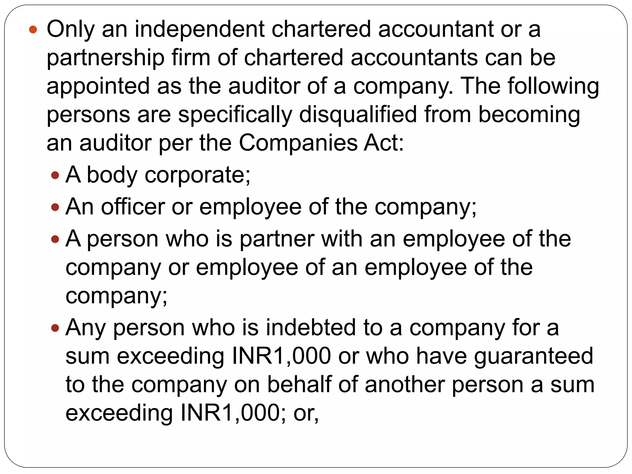  Only an independent chartered accountant or a
partnership firm of chartered accountants can be
appointed as the auditor of a company. The following
persons are specifically disqualified from becoming
an auditor per the Companies Act:
 A body corporate;
 An officer or employee of the company;
 A person who is partner with an employee of the
company or employee of an employee of the
company;
 Any person who is indebted to a company for a
sum exceeding INR1,000 or who have guaranteed
to the company on behalf of another person a sum
exceeding INR1,000; or,
 