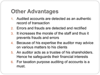 Other Advantages
1. Audited accounts are detected as an authentic
record of transaction
2. Errors and frauds are detected and rectified
3. It increases the morale of the staff and thus it
prevents frauds and errors
4. Because of his expertise the auditor may advice
on various matters to his clients
5. An auditor acts as a trustee of his shareholders.
Hence he safeguards their financial interests
6. For taxation purpose auditing of accounts is a
must.
 