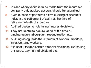 7. In case of any claim is to be made from the insurance
company only audited account should be submitted.
8. Even in case of partnership firm auditing of accounts
helps in the settlement of claim at the time of
retirement/death of a partner.
9. Audited accounts help in managerial decisions.
10. They are useful to secure loans at the time of
amalgamation, absorption, reconstruction etc.
11. Auditing safeguards the interests of owners, creditors,
investors, and workers.
12. It is useful to take certain financial decisions like issuing
of shares, payment of dividend etc.
 