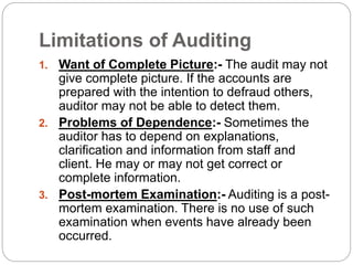 Limitations of Auditing
1. Want of Complete Picture:- The audit may not
give complete picture. If the accounts are
prepared with the intention to defraud others,
auditor may not be able to detect them.
2. Problems of Dependence:- Sometimes the
auditor has to depend on explanations,
clarification and information from staff and
client. He may or may not get correct or
complete information.
3. Post-mortem Examination:- Auditing is a post-
mortem examination. There is no use of such
examination when events have already been
occurred.
 