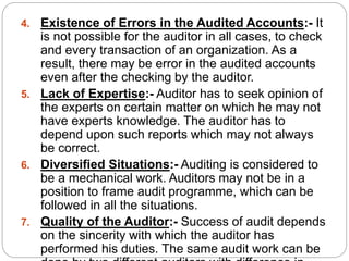 4. Existence of Errors in the Audited Accounts:- It
is not possible for the auditor in all cases, to check
and every transaction of an organization. As a
result, there may be error in the audited accounts
even after the checking by the auditor.
5. Lack of Expertise:- Auditor has to seek opinion of
the experts on certain matter on which he may not
have experts knowledge. The auditor has to
depend upon such reports which may not always
be correct.
6. Diversified Situations:- Auditing is considered to
be a mechanical work. Auditors may not be in a
position to frame audit programme, which can be
followed in all the situations.
7. Quality of the Auditor:- Success of audit depends
on the sincerity with which the auditor has
performed his duties. The same audit work can be
 