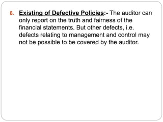 8. Existing of Defective Policies:- The auditor can
only report on the truth and fairness of the
financial statements. But other defects, i.e.
defects relating to management and control may
not be possible to be covered by the auditor.
 