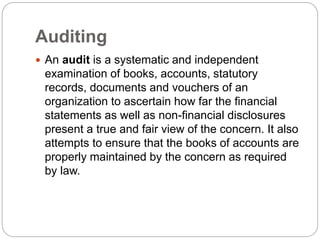 Auditing
 An audit is a systematic and independent
examination of books, accounts, statutory
records, documents and vouchers of an
organization to ascertain how far the financial
statements as well as non-financial disclosures
present a true and fair view of the concern. It also
attempts to ensure that the books of accounts are
properly maintained by the concern as required
by law.
 