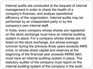 Internal audits are conducted at the bequest of internal
management in order to check the health of a
company’s finances, and analyze operational
efficiency of the organization. Internal audits may be
performed by an independent party or by the
company’s own internal staff.
In India, every company whose shares are registered
on the stock exchange must have an internal auditing
system in place. For a company whose shares are not
listed on the stock exchange, but whose average
turnover during the previous three years exceeds INR5
crore, or whose share capital and reserves at the
beginning of the financial year exceeds INR50 lakh,
must have an internal auditing system in place. The
statutory auditor of the company must report on the
internal auditing system of the company in the audit
 