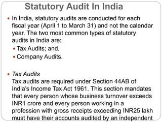 Statutory Audit In India
 In India, statutory audits are conducted for each
fiscal year (April 1 to March 31) and not the calendar
year. The two most common types of statutory
audits in India are:
 Tax Audits; and,
 Company Audits.
 Tax Audits
Tax audits are required under Section 44AB of
India’s Income Tax Act 1961. This section mandates
that every person whose business turnover exceeds
INR1 crore and every person working in a
profession with gross receipts exceeding INR25 lakh
must have their accounts audited by an independent
 